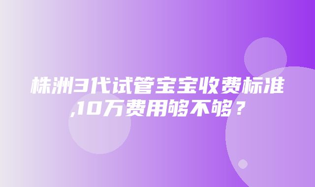 株洲3代试管宝宝收费标准,10万费用够不够？