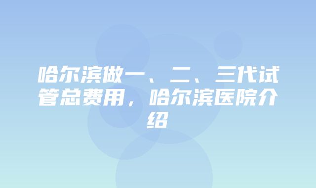 哈尔滨做一、二、三代试管总费用，哈尔滨医院介绍