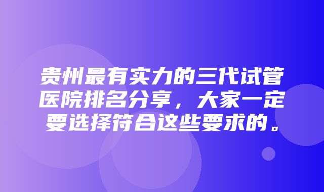 贵州最有实力的三代试管医院排名分享，大家一定要选择符合这些要求的。