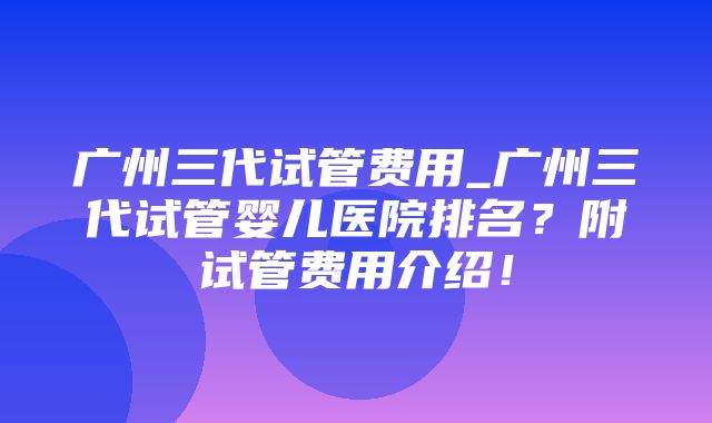 广州三代试管费用_广州三代试管婴儿医院排名？附试管费用介绍！