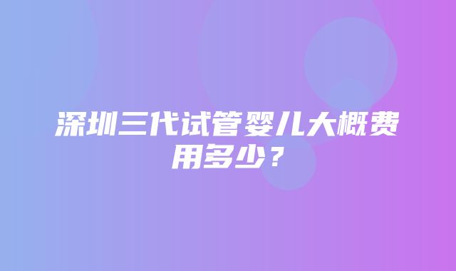 深圳三代试管婴儿大概费用多少？