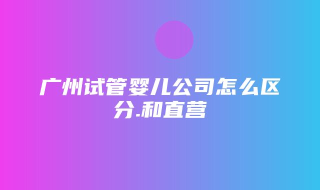 广州试管婴儿公司怎么区分.和直营