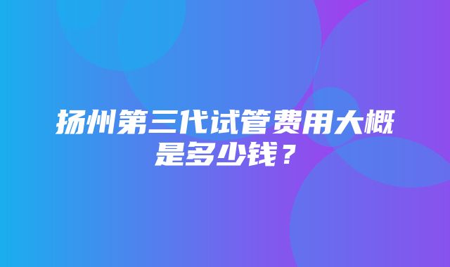 扬州第三代试管费用大概是多少钱？