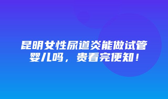 昆明女性尿道炎能做试管婴儿吗，贵看完便知！