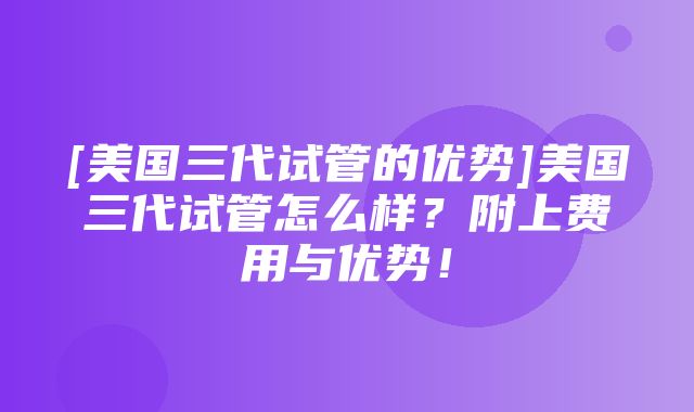 [美国三代试管的优势]美国三代试管怎么样？附上费用与优势！