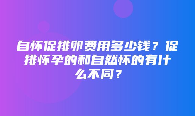 自怀促排卵费用多少钱？促排怀孕的和自然怀的有什么不同？