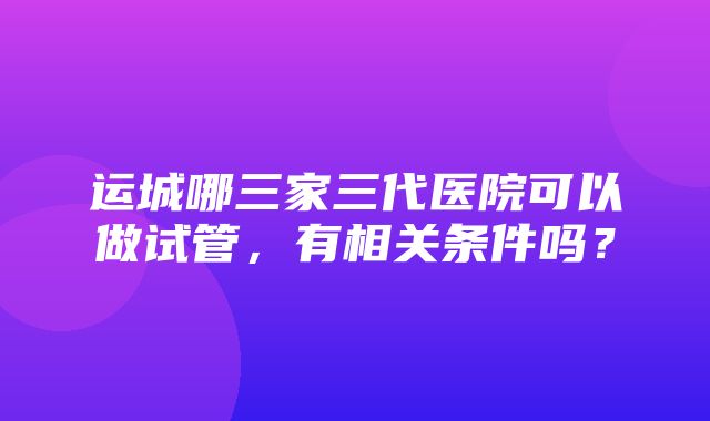 运城哪三家三代医院可以做试管，有相关条件吗？