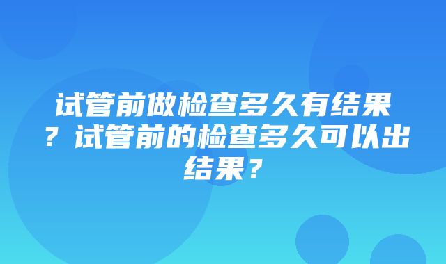 试管前做检查多久有结果？试管前的检查多久可以出结果？