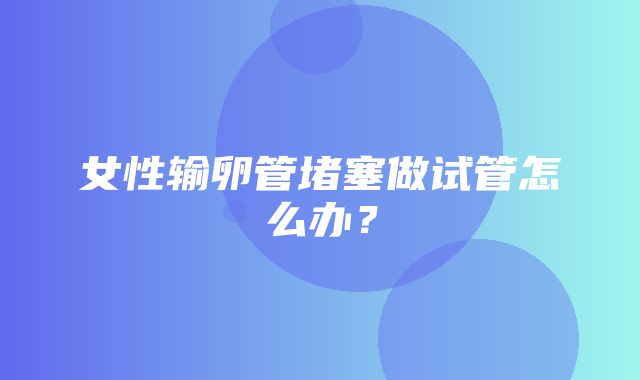 女性输卵管堵塞做试管怎么办？