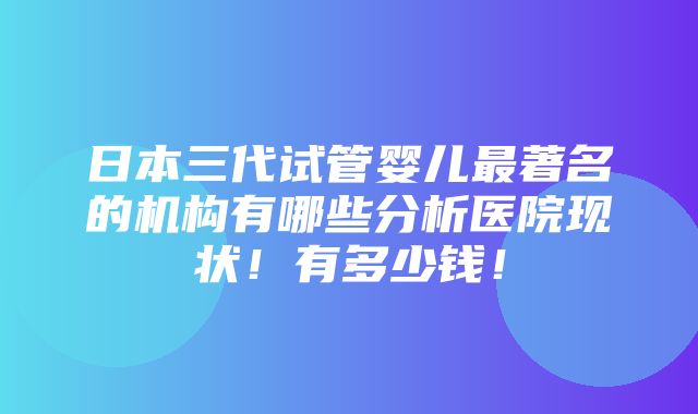 日本三代试管婴儿最著名的机构有哪些分析医院现状！有多少钱！