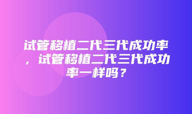 试管移植二代三代成功率，试管移植二代三代成功率一样吗？