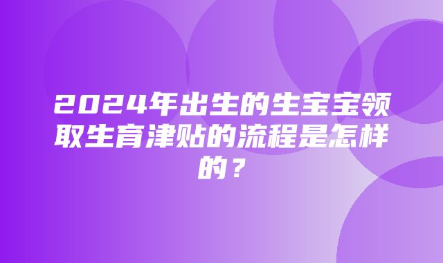 2024年出生的生宝宝领取生育津贴的流程是怎样的？