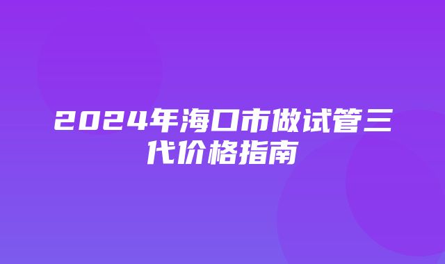 2024年海口市做试管三代价格指南