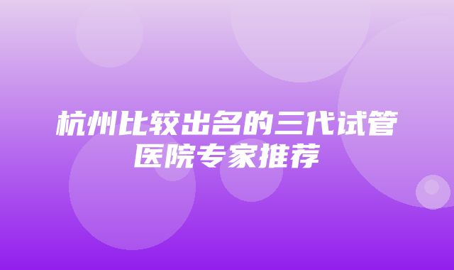 杭州比较出名的三代试管医院专家推荐