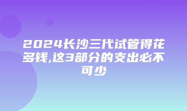 2024长沙三代试管得花多钱,这3部分的支出必不可少