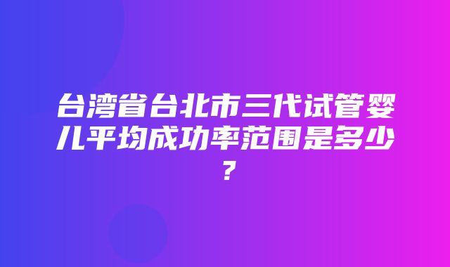 台湾省台北市三代试管婴儿平均成功率范围是多少？