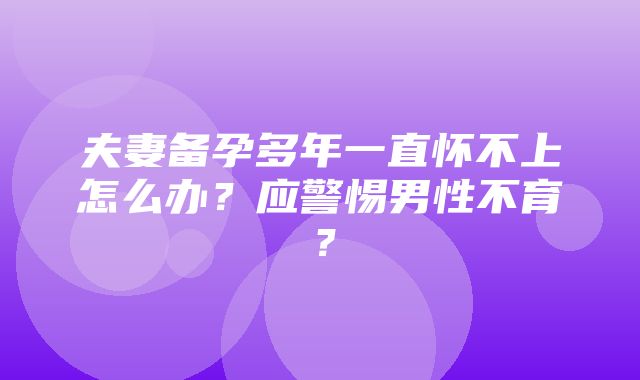 夫妻备孕多年一直怀不上怎么办？应警惕男性不育？