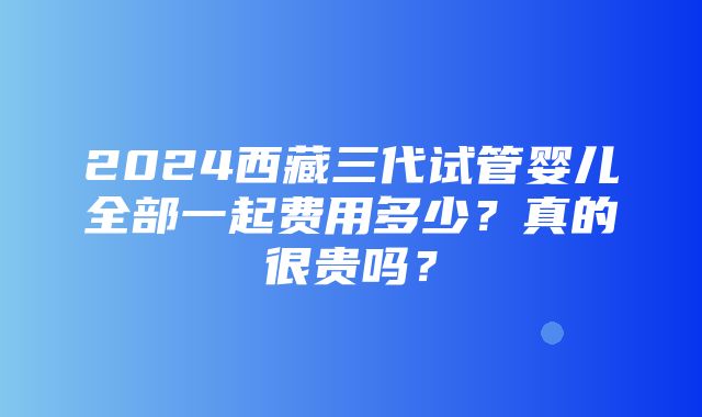 2024西藏三代试管婴儿全部一起费用多少？真的很贵吗？