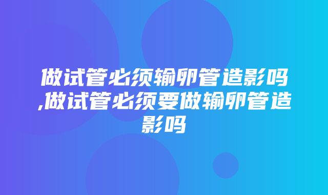 做试管必须输卵管造影吗,做试管必须要做输卵管造影吗