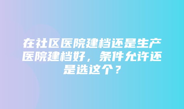 在社区医院建档还是生产医院建档好，条件允许还是选这个？