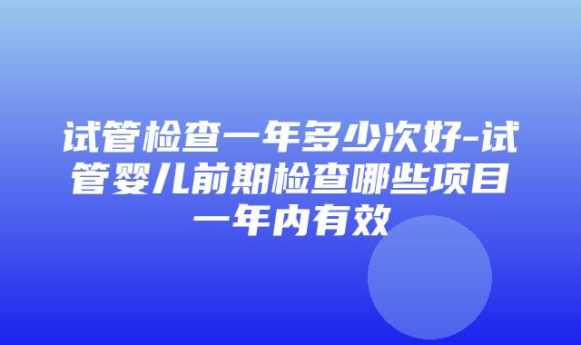 试管检查一年多少次好-试管婴儿前期检查哪些项目一年内有效