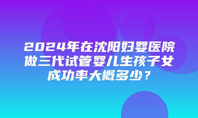 2024年在沈阳妇婴医院做三代试管婴儿生孩子女成功率大概多少？