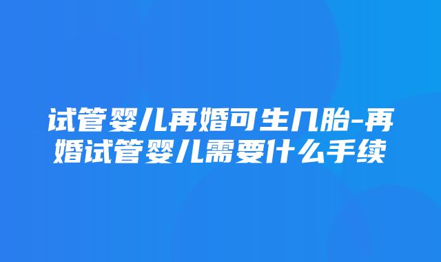 试管婴儿再婚可生几胎-再婚试管婴儿需要什么手续