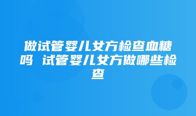 做试管婴儿女方检查血糖吗 试管婴儿女方做哪些检查