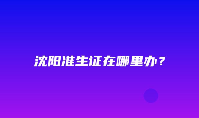 沈阳准生证在哪里办？