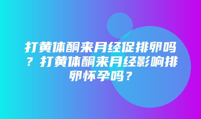 打黄体酮来月经促排卵吗？打黄体酮来月经影响排卵怀孕吗？