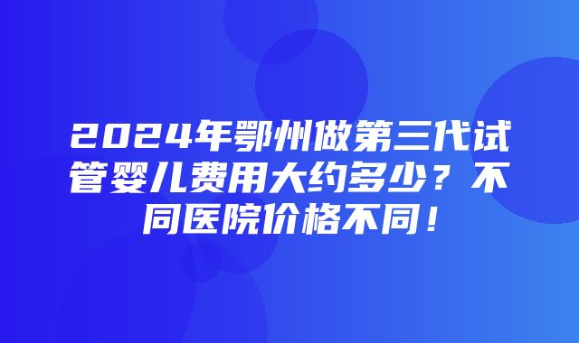 2024年鄂州做第三代试管婴儿费用大约多少？不同医院价格不同！