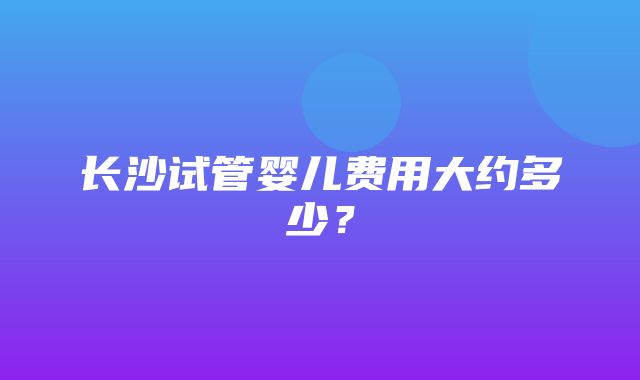 长沙试管婴儿费用大约多少？