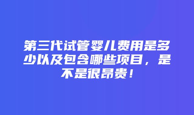 第三代试管婴儿费用是多少以及包含哪些项目，是不是很昂贵！