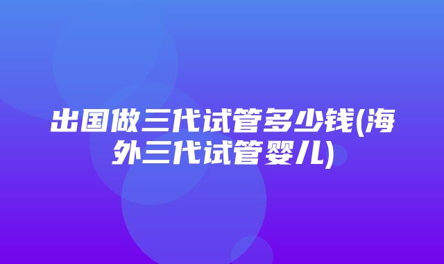 出国做三代试管多少钱(海外三代试管婴儿)