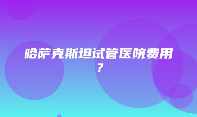 哈萨克斯坦试管医院费用？