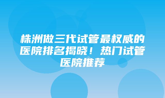 株洲做三代试管最权威的医院排名揭晓！热门试管医院推荐