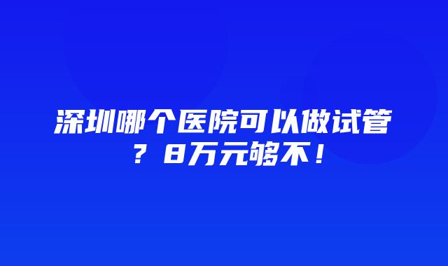 深圳哪个医院可以做试管？8万元够不！