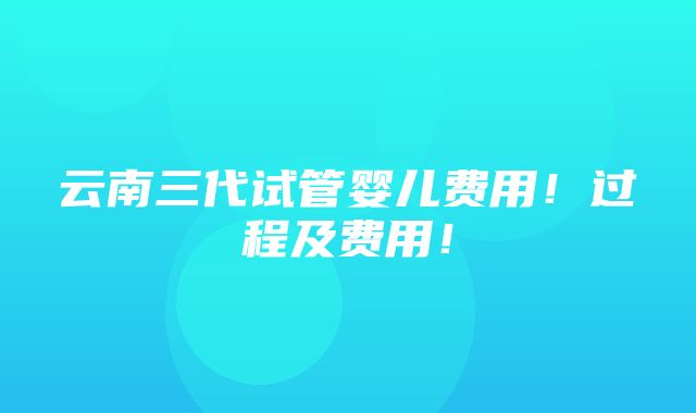 云南三代试管婴儿费用！过程及费用！