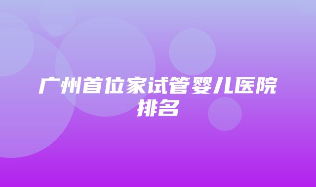 广州首位家试管婴儿医院排名