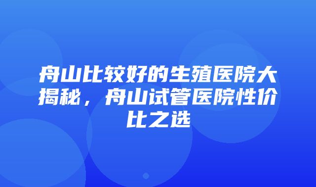 舟山比较好的生殖医院大揭秘，舟山试管医院性价比之选