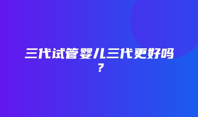 三代试管婴儿三代更好吗？