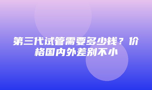 第三代试管需要多少钱？价格国内外差别不小