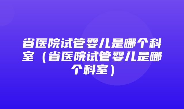 省医院试管婴儿是哪个科室（省医院试管婴儿是哪个科室）