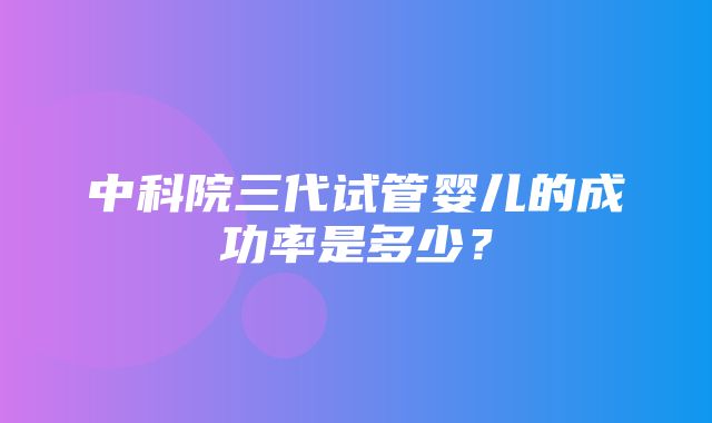 中科院三代试管婴儿的成功率是多少？