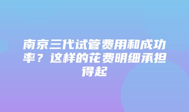 南京三代试管费用和成功率？这样的花费明细承担得起