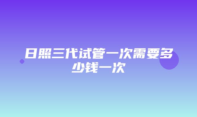 日照三代试管一次需要多少钱一次