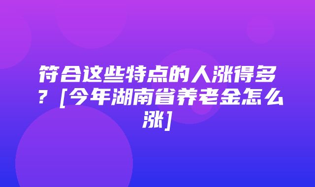 符合这些特点的人涨得多？[今年湖南省养老金怎么涨]