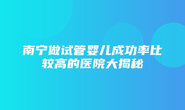 南宁做试管婴儿成功率比较高的医院大揭秘