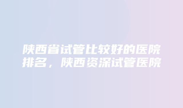 陕西省试管比较好的医院排名，陕西资深试管医院