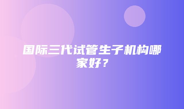 国际三代试管生子机构哪家好？